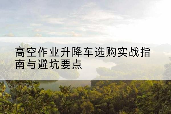淮南升降车怎么选-高空作业升降车选购实战指南与避坑要点