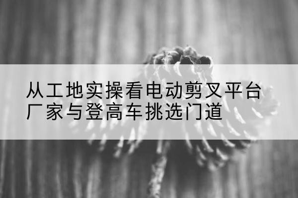 淮南电动剪叉升降平台厂家-从工地实操看电动剪叉平台厂家与登高车挑选门道