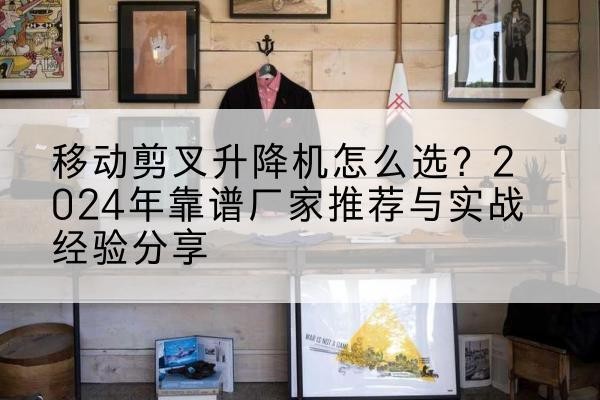 淮南升降平台厂家推荐-移动剪叉升降机怎么选？2024年靠谱厂家推荐与实战经验分享