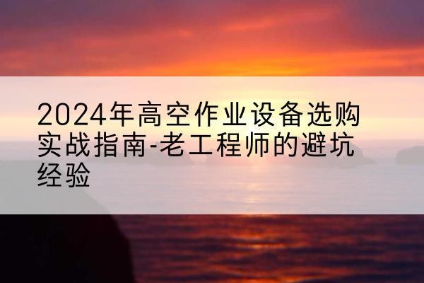 淮南高空作业升降机厂家推荐-2024年高空作业设备选购实战指南-老工程师的避坑经验