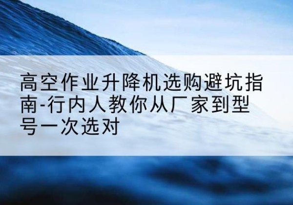淮南升降平台厂家-高空作业升降机选购避坑指南-行内人教你从厂家到型号一次选对
