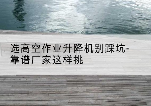 淮南剪叉式升降机厂家-选高空作业升降机别踩坑-靠谱厂家这样挑