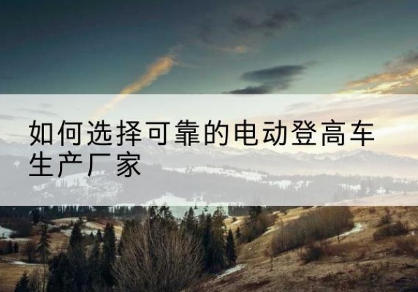淮南电动登高车厂家-如何选择可靠的电动登高车生产厂家