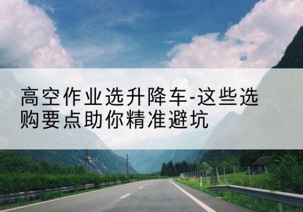 淮南升降车厂家-高空作业选升降车-这些选购要点助你*避坑