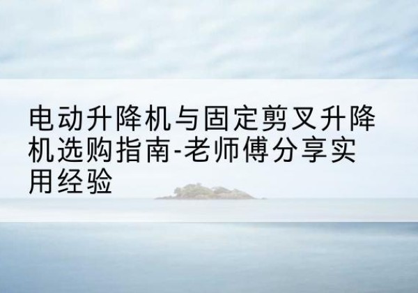 淮南电动升降机怎么选-电动升降机与固定剪叉升降机选购指南-老师傅分享实用经验