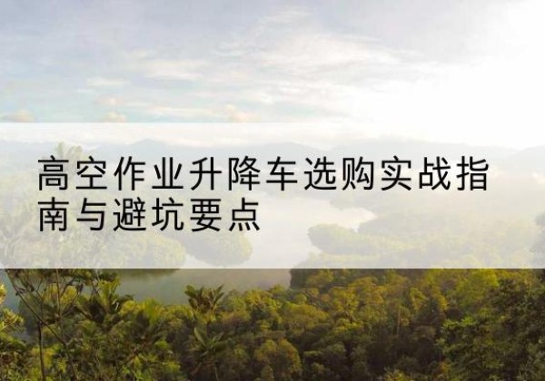 淮南升降车怎么选-高空作业升降车选购实战指南与避坑要点