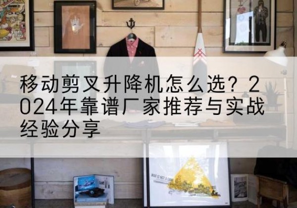 淮南升降平台厂家推荐-移动剪叉升降机怎么选？2024年靠谱厂家推荐与实战经验分享