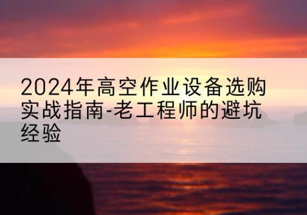 淮南高空作业升降机厂家推荐-2024年高空作业设备选购实战指南-老工程师的避坑经验